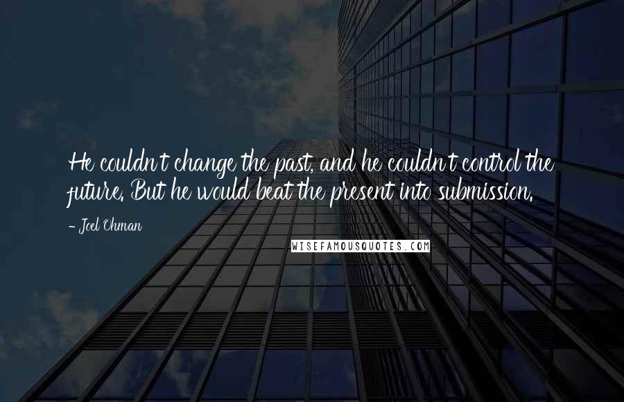 Joel Ohman Quotes: He couldn't change the past, and he couldn't control the future. But he would beat the present into submission.