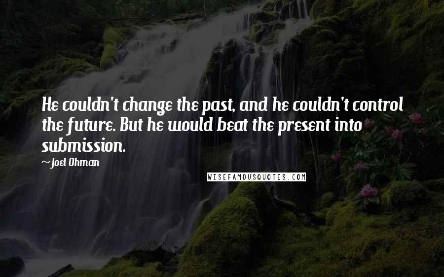 Joel Ohman Quotes: He couldn't change the past, and he couldn't control the future. But he would beat the present into submission.