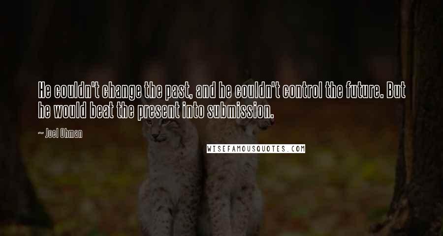 Joel Ohman Quotes: He couldn't change the past, and he couldn't control the future. But he would beat the present into submission.