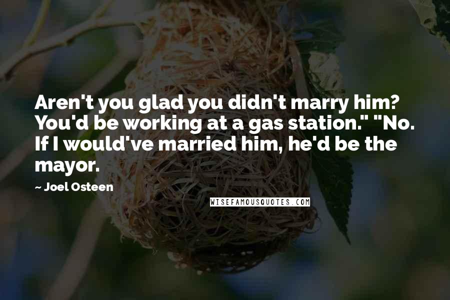 Joel Osteen Quotes: Aren't you glad you didn't marry him? You'd be working at a gas station." "No. If I would've married him, he'd be the mayor.