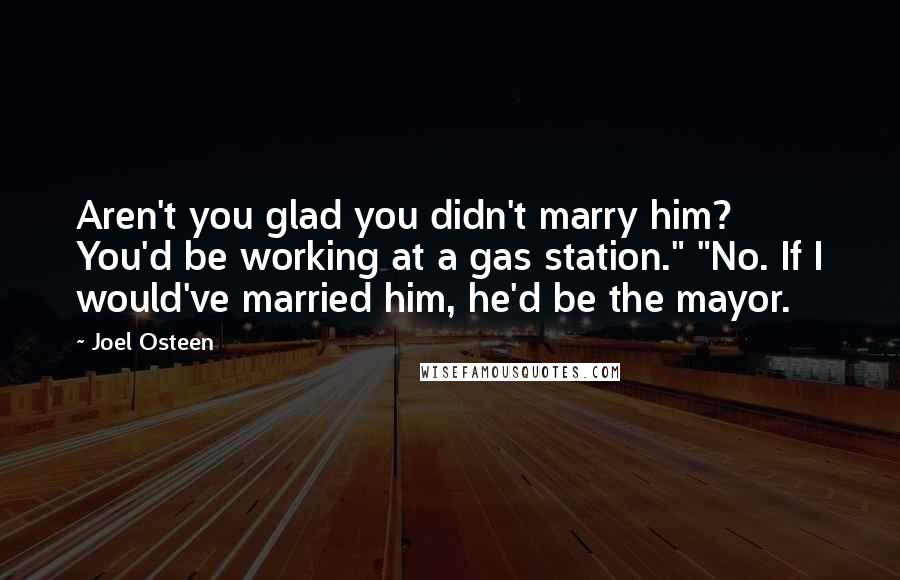 Joel Osteen Quotes: Aren't you glad you didn't marry him? You'd be working at a gas station." "No. If I would've married him, he'd be the mayor.