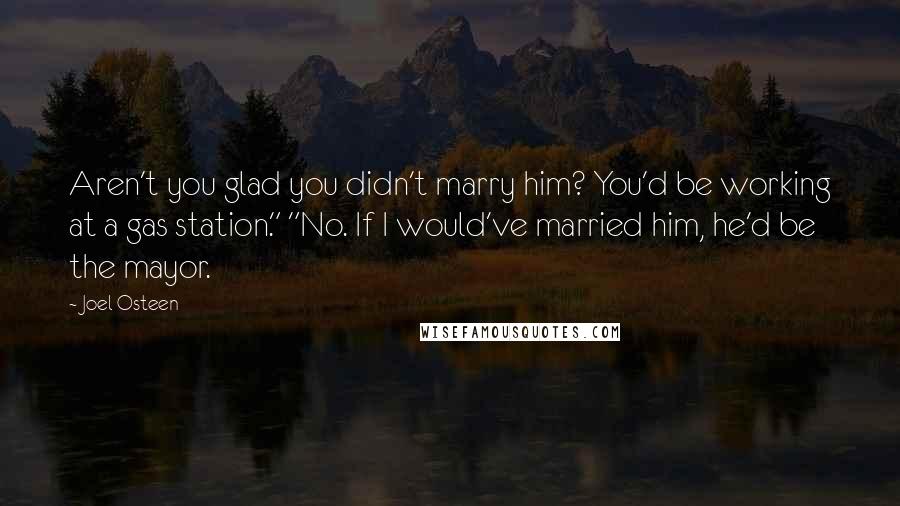 Joel Osteen Quotes: Aren't you glad you didn't marry him? You'd be working at a gas station." "No. If I would've married him, he'd be the mayor.