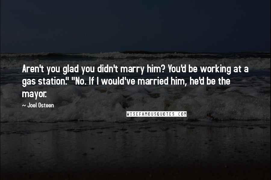 Joel Osteen Quotes: Aren't you glad you didn't marry him? You'd be working at a gas station." "No. If I would've married him, he'd be the mayor.