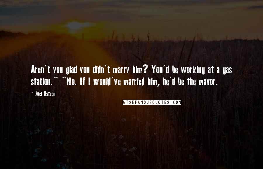 Joel Osteen Quotes: Aren't you glad you didn't marry him? You'd be working at a gas station." "No. If I would've married him, he'd be the mayor.