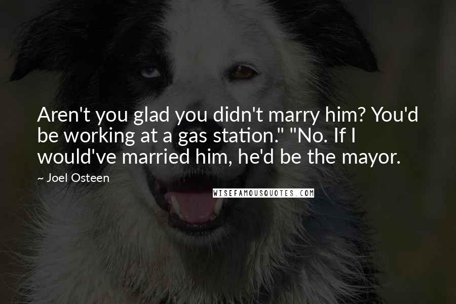 Joel Osteen Quotes: Aren't you glad you didn't marry him? You'd be working at a gas station." "No. If I would've married him, he'd be the mayor.