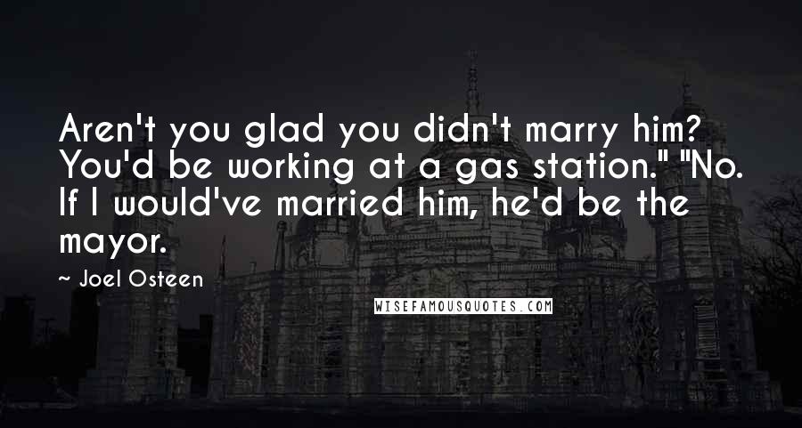 Joel Osteen Quotes: Aren't you glad you didn't marry him? You'd be working at a gas station." "No. If I would've married him, he'd be the mayor.