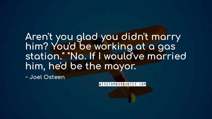 Joel Osteen Quotes: Aren't you glad you didn't marry him? You'd be working at a gas station." "No. If I would've married him, he'd be the mayor.