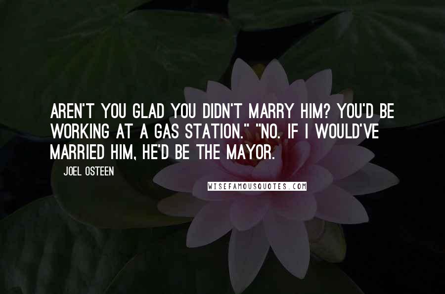 Joel Osteen Quotes: Aren't you glad you didn't marry him? You'd be working at a gas station." "No. If I would've married him, he'd be the mayor.