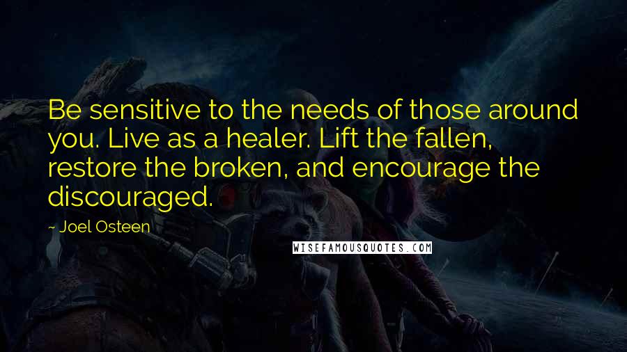 Joel Osteen Quotes: Be sensitive to the needs of those around you. Live as a healer. Lift the fallen, restore the broken, and encourage the discouraged.