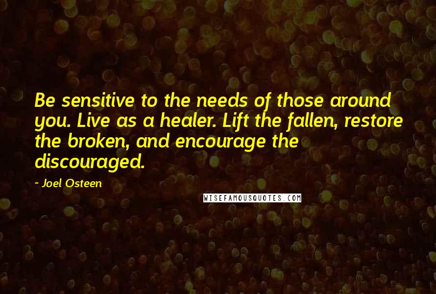 Joel Osteen Quotes: Be sensitive to the needs of those around you. Live as a healer. Lift the fallen, restore the broken, and encourage the discouraged.