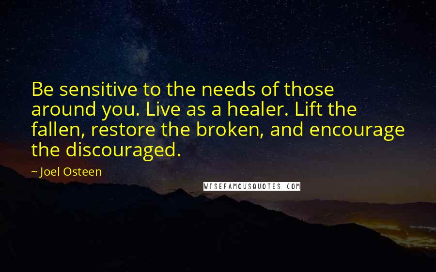 Joel Osteen Quotes: Be sensitive to the needs of those around you. Live as a healer. Lift the fallen, restore the broken, and encourage the discouraged.