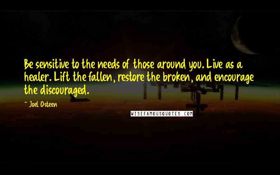 Joel Osteen Quotes: Be sensitive to the needs of those around you. Live as a healer. Lift the fallen, restore the broken, and encourage the discouraged.