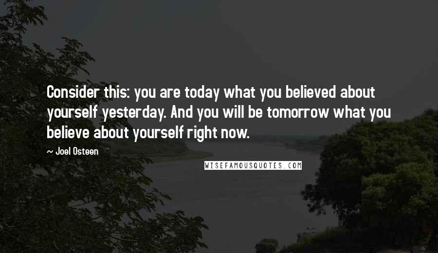 Joel Osteen Quotes: Consider this: you are today what you believed about yourself yesterday. And you will be tomorrow what you believe about yourself right now.