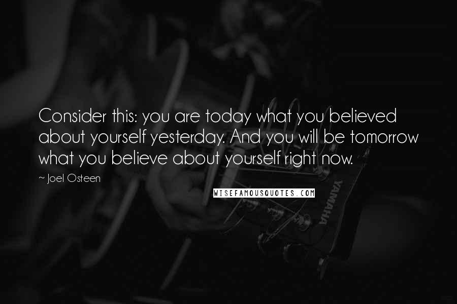 Joel Osteen Quotes: Consider this: you are today what you believed about yourself yesterday. And you will be tomorrow what you believe about yourself right now.
