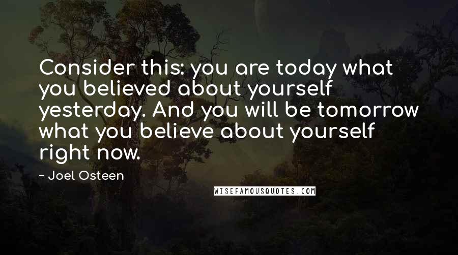 Joel Osteen Quotes: Consider this: you are today what you believed about yourself yesterday. And you will be tomorrow what you believe about yourself right now.