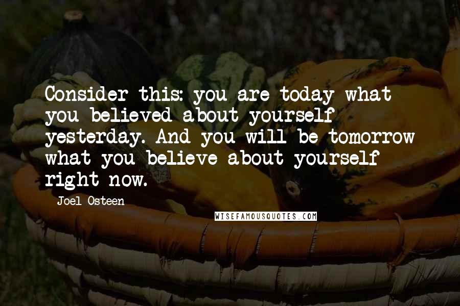 Joel Osteen Quotes: Consider this: you are today what you believed about yourself yesterday. And you will be tomorrow what you believe about yourself right now.