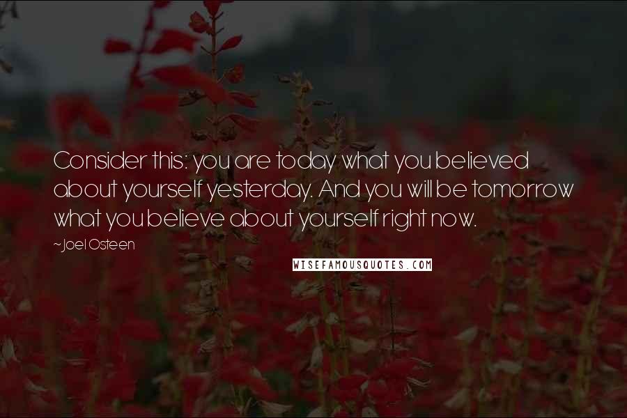 Joel Osteen Quotes: Consider this: you are today what you believed about yourself yesterday. And you will be tomorrow what you believe about yourself right now.