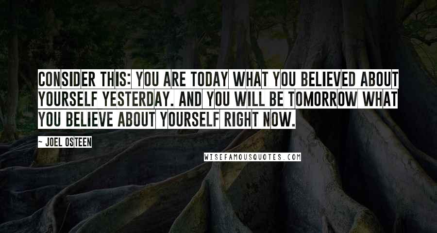 Joel Osteen Quotes: Consider this: you are today what you believed about yourself yesterday. And you will be tomorrow what you believe about yourself right now.