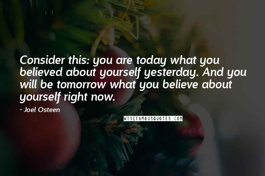 Joel Osteen Quotes: Consider this: you are today what you believed about yourself yesterday. And you will be tomorrow what you believe about yourself right now.