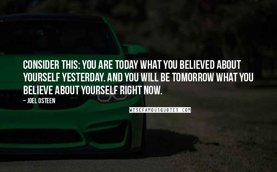 Joel Osteen Quotes: Consider this: you are today what you believed about yourself yesterday. And you will be tomorrow what you believe about yourself right now.