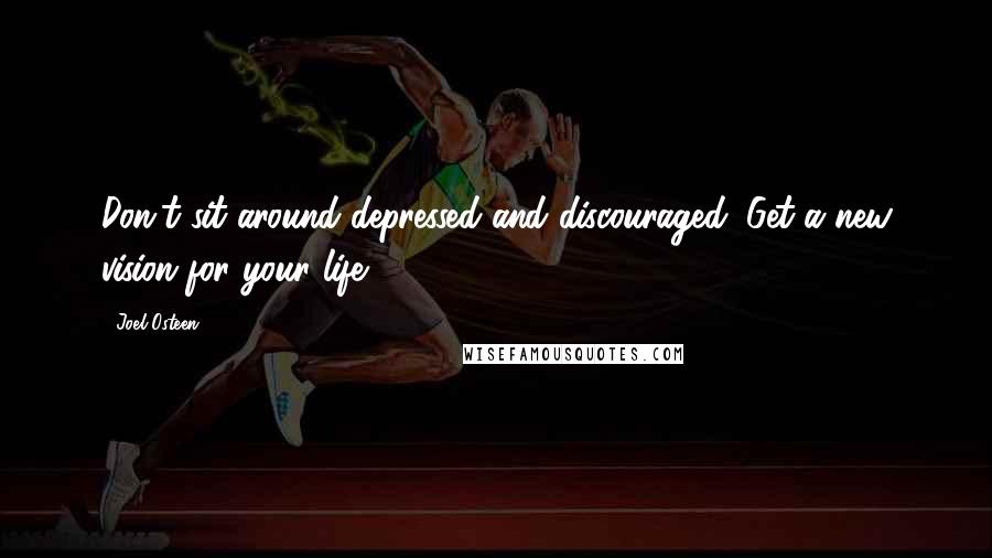 Joel Osteen Quotes: Don't sit around depressed and discouraged. Get a new vision for your life.