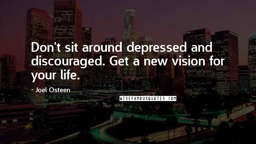 Joel Osteen Quotes: Don't sit around depressed and discouraged. Get a new vision for your life.