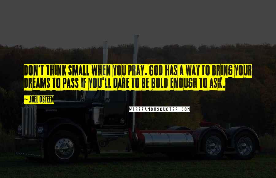 Joel Osteen Quotes: Don't think small when you pray. God has a way to bring your dreams to pass if you'll dare to be bold enough to ask.