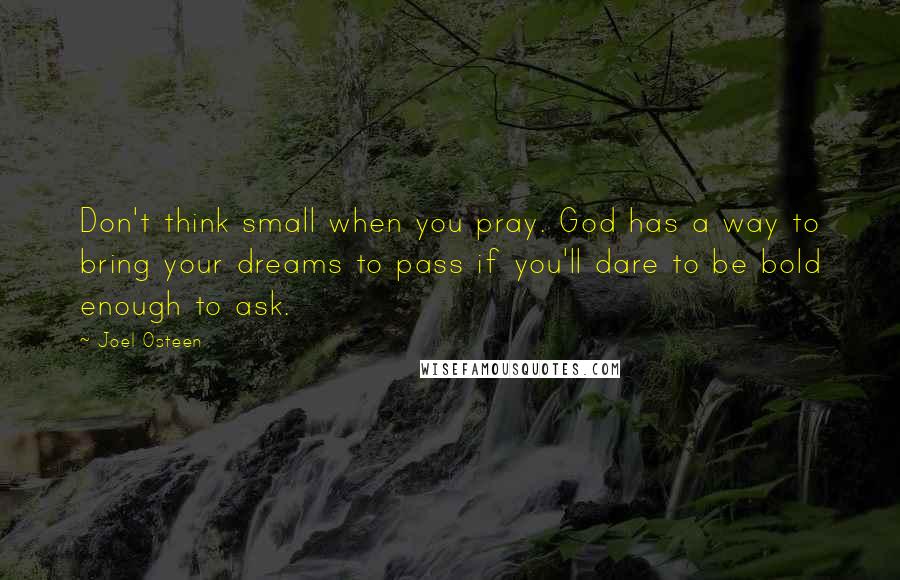 Joel Osteen Quotes: Don't think small when you pray. God has a way to bring your dreams to pass if you'll dare to be bold enough to ask.