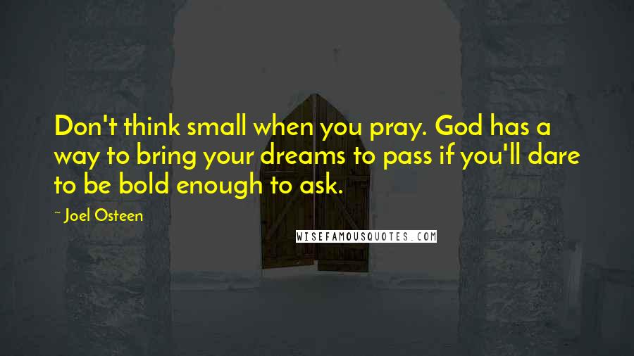 Joel Osteen Quotes: Don't think small when you pray. God has a way to bring your dreams to pass if you'll dare to be bold enough to ask.