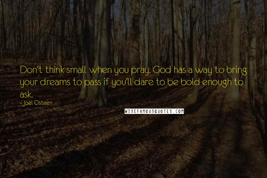 Joel Osteen Quotes: Don't think small when you pray. God has a way to bring your dreams to pass if you'll dare to be bold enough to ask.