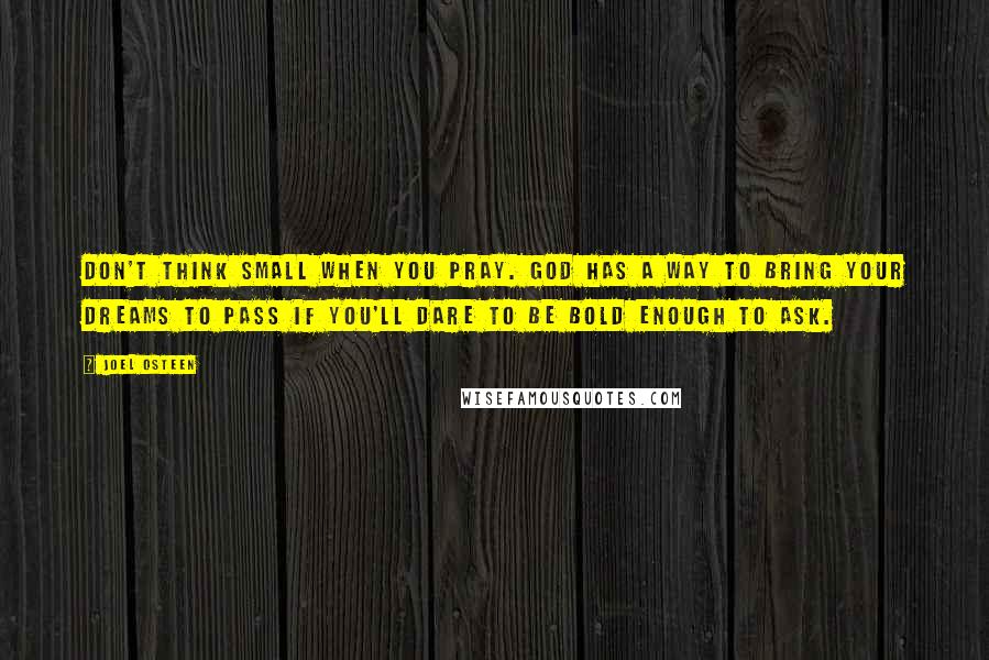 Joel Osteen Quotes: Don't think small when you pray. God has a way to bring your dreams to pass if you'll dare to be bold enough to ask.