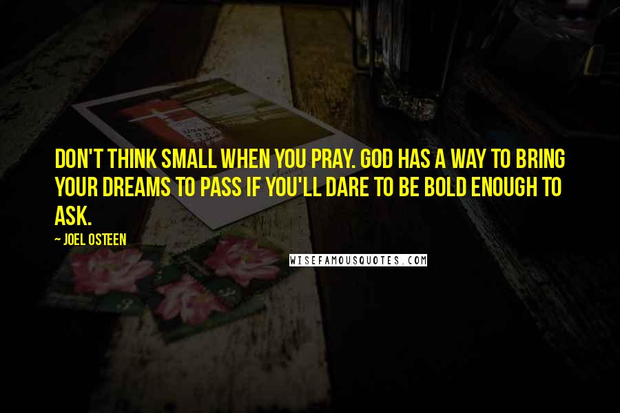 Joel Osteen Quotes: Don't think small when you pray. God has a way to bring your dreams to pass if you'll dare to be bold enough to ask.
