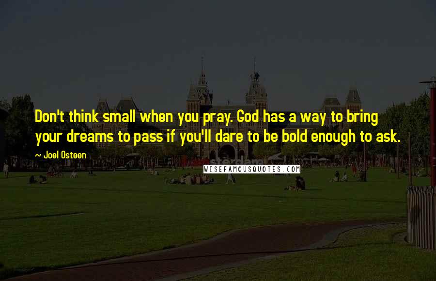 Joel Osteen Quotes: Don't think small when you pray. God has a way to bring your dreams to pass if you'll dare to be bold enough to ask.