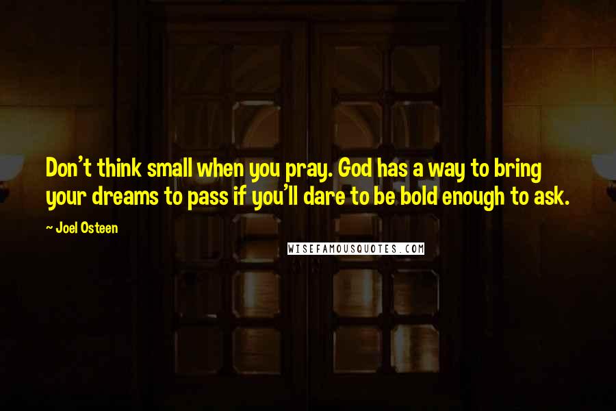 Joel Osteen Quotes: Don't think small when you pray. God has a way to bring your dreams to pass if you'll dare to be bold enough to ask.