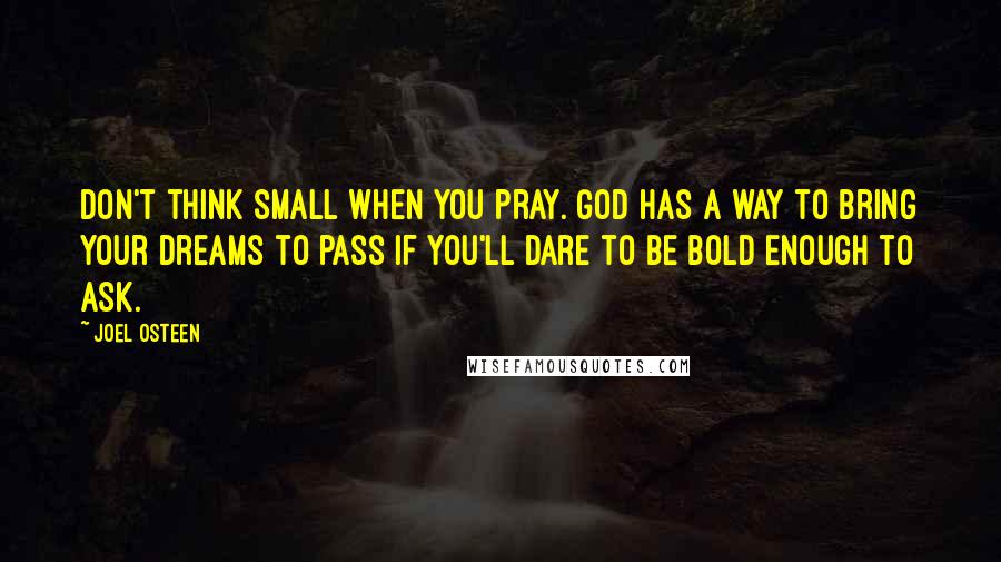 Joel Osteen Quotes: Don't think small when you pray. God has a way to bring your dreams to pass if you'll dare to be bold enough to ask.