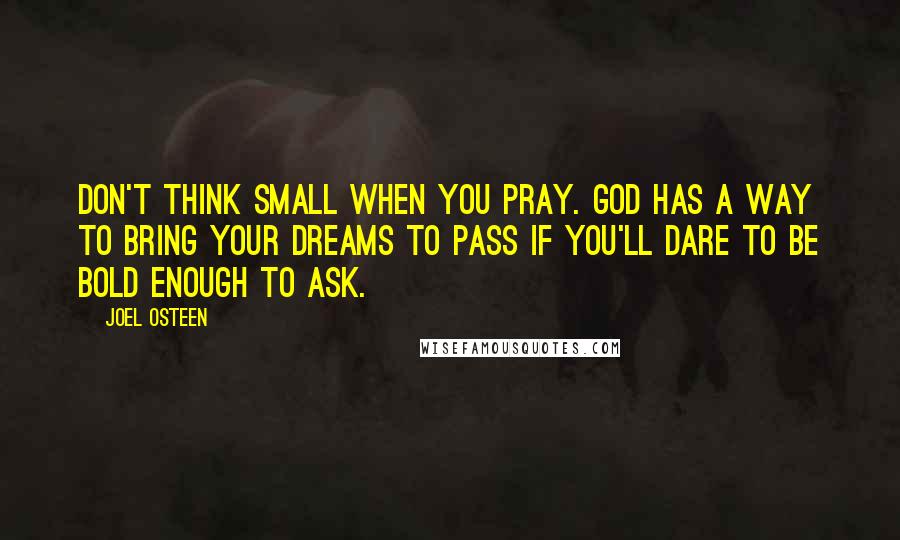Joel Osteen Quotes: Don't think small when you pray. God has a way to bring your dreams to pass if you'll dare to be bold enough to ask.