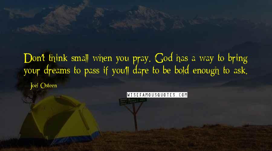 Joel Osteen Quotes: Don't think small when you pray. God has a way to bring your dreams to pass if you'll dare to be bold enough to ask.