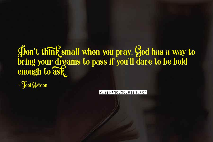 Joel Osteen Quotes: Don't think small when you pray. God has a way to bring your dreams to pass if you'll dare to be bold enough to ask.