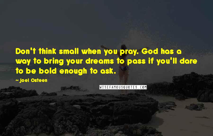 Joel Osteen Quotes: Don't think small when you pray. God has a way to bring your dreams to pass if you'll dare to be bold enough to ask.