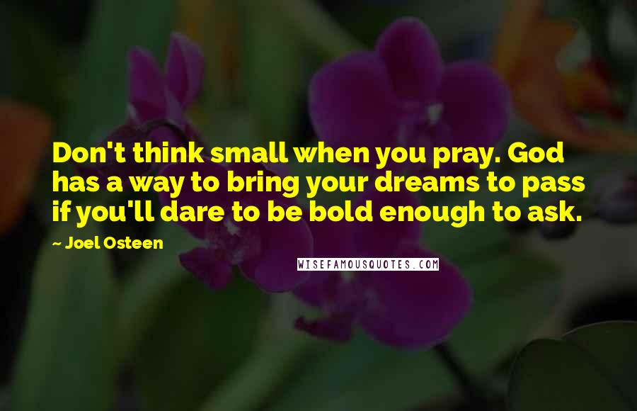 Joel Osteen Quotes: Don't think small when you pray. God has a way to bring your dreams to pass if you'll dare to be bold enough to ask.