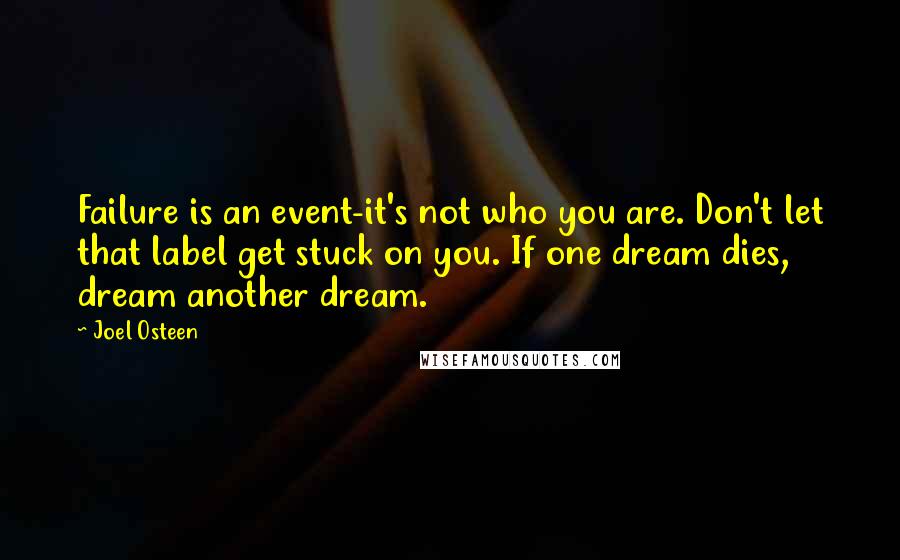 Joel Osteen Quotes: Failure is an event-it's not who you are. Don't let that label get stuck on you. If one dream dies, dream another dream.