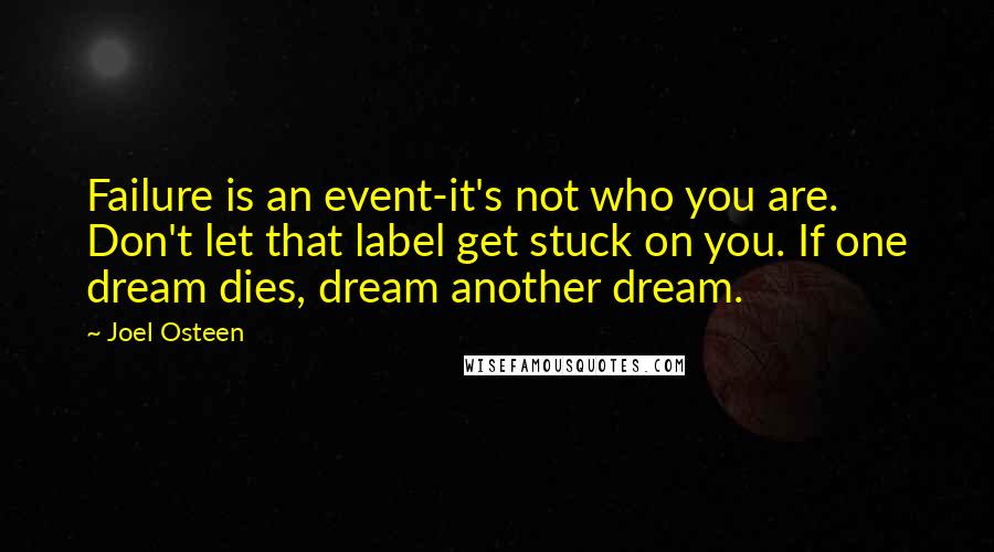 Joel Osteen Quotes: Failure is an event-it's not who you are. Don't let that label get stuck on you. If one dream dies, dream another dream.