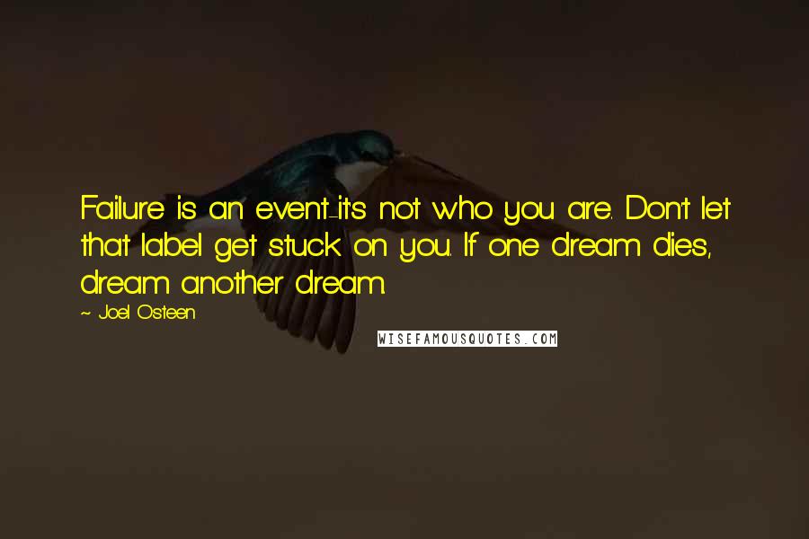 Joel Osteen Quotes: Failure is an event-it's not who you are. Don't let that label get stuck on you. If one dream dies, dream another dream.