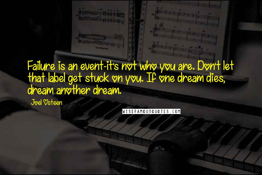 Joel Osteen Quotes: Failure is an event-it's not who you are. Don't let that label get stuck on you. If one dream dies, dream another dream.