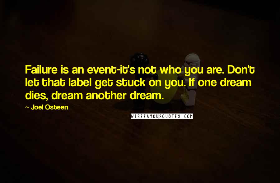 Joel Osteen Quotes: Failure is an event-it's not who you are. Don't let that label get stuck on you. If one dream dies, dream another dream.