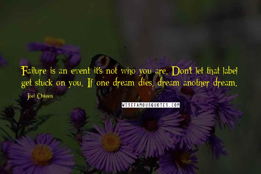 Joel Osteen Quotes: Failure is an event-it's not who you are. Don't let that label get stuck on you. If one dream dies, dream another dream.