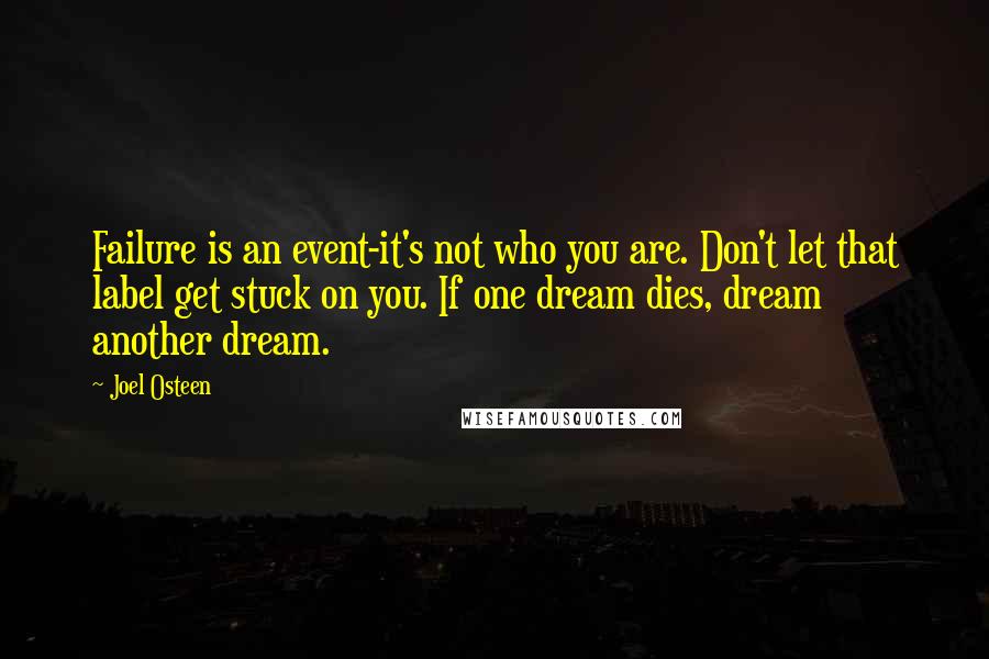 Joel Osteen Quotes: Failure is an event-it's not who you are. Don't let that label get stuck on you. If one dream dies, dream another dream.