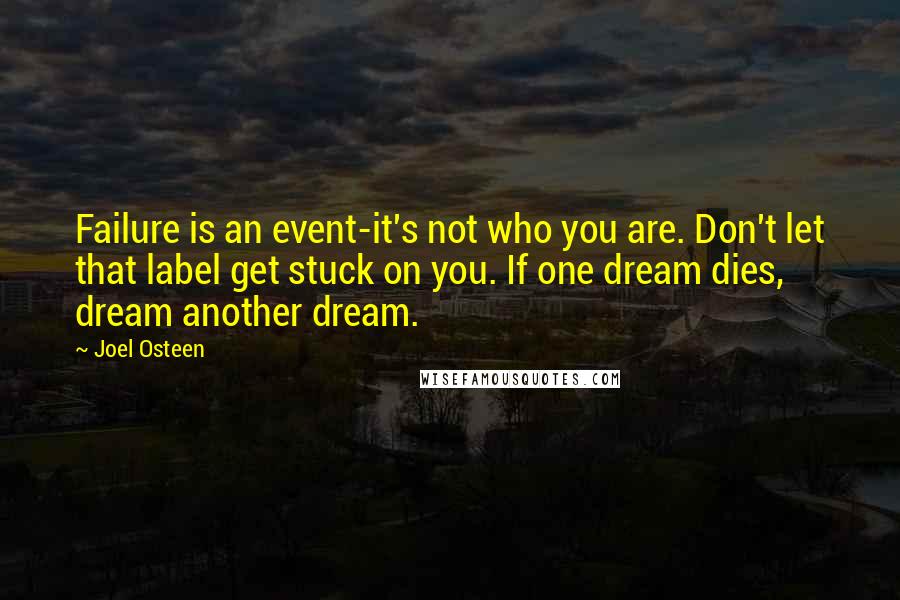 Joel Osteen Quotes: Failure is an event-it's not who you are. Don't let that label get stuck on you. If one dream dies, dream another dream.