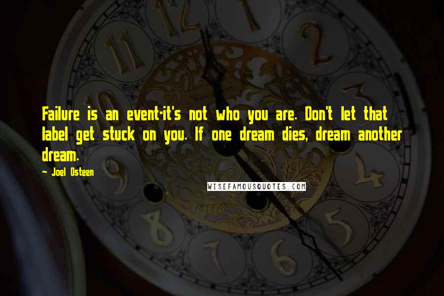 Joel Osteen Quotes: Failure is an event-it's not who you are. Don't let that label get stuck on you. If one dream dies, dream another dream.