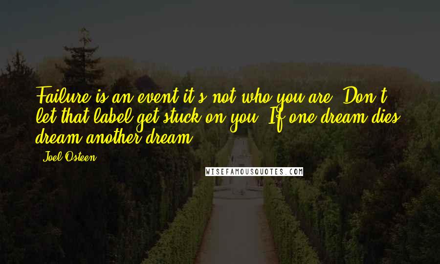 Joel Osteen Quotes: Failure is an event-it's not who you are. Don't let that label get stuck on you. If one dream dies, dream another dream.